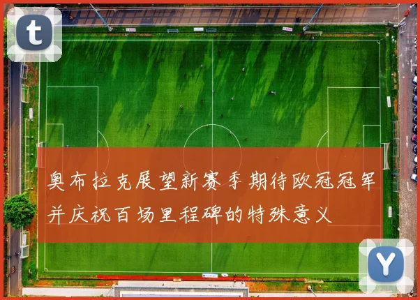 奥布拉克展望新赛季期待欧冠冠军并庆祝百场里程碑的特殊意义