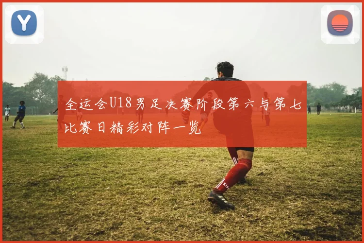 全运会U18男足决赛阶段第六与第七比赛日精彩对阵一览