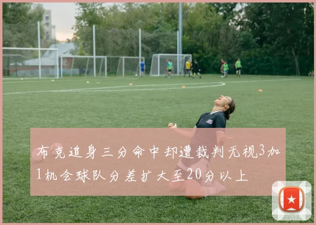 布克追身三分命中却遭裁判无视3加1机会球队分差扩大至20分以上