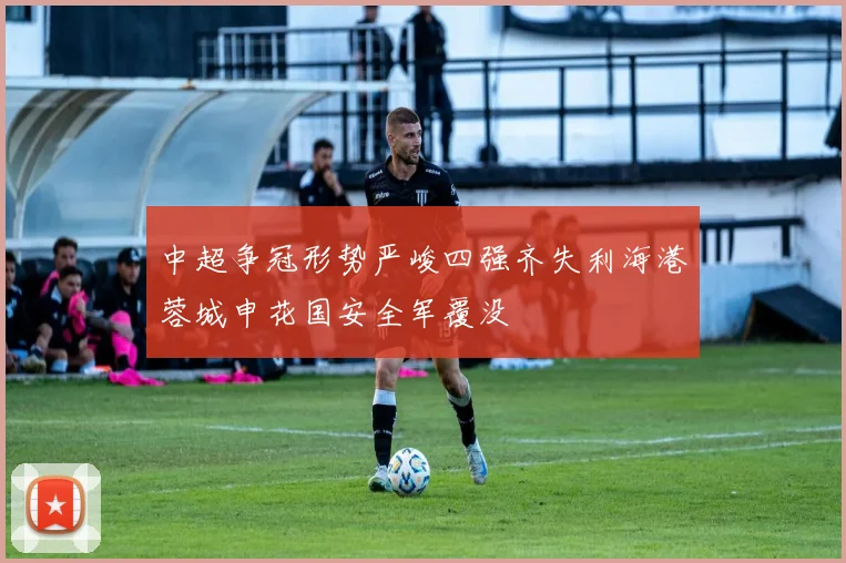 中超争冠形势严峻四强齐失利海港蓉城申花国安全军覆没