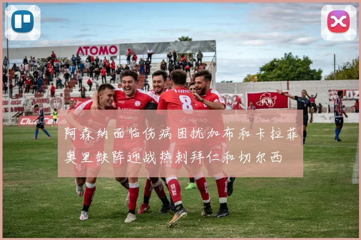 阿森纳面临伤病困扰加布和卡拉菲奥里缺阵迎战热刺拜仁和切尔西