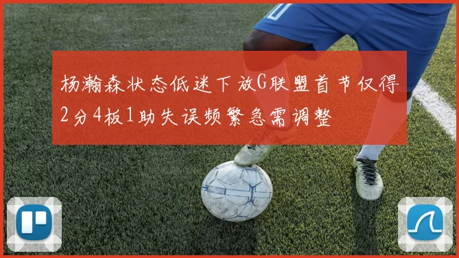 杨瀚森状态低迷下放G联盟首节仅得2分4板1助失误频繁急需调整