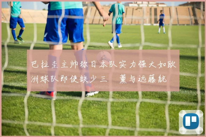 巴拉圭主帅称日本队实力强大如欧洲球队即使缺少三笘薰与远藤航