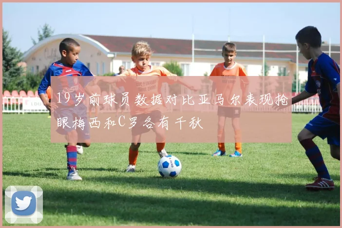 19岁前球员数据对比亚马尔表现抢眼梅西和C罗各有千秋