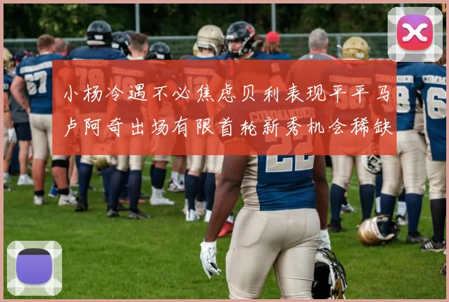 小杨冷遇不必焦虑贝利表现平平马卢阿奇出场有限首轮新秀机会稀缺