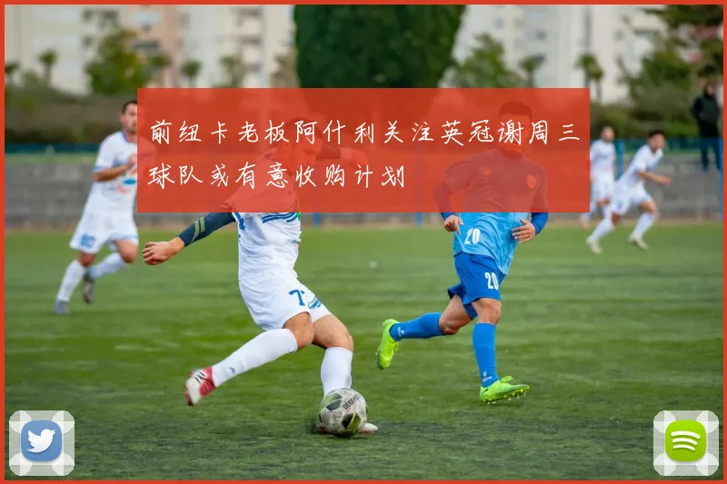 前纽卡老板阿什利关注英冠谢周三球队或有意收购计划