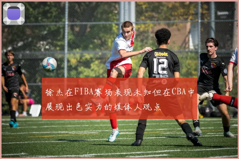 徐杰在FIBA赛场表现未知但在CBA中展现出色实力的媒体人观点