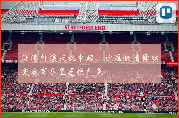 海港外援庆祝中超三连冠激情舞动更衣室尽显喜悦气氛