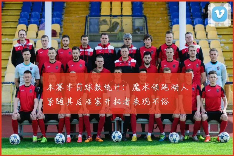 本赛季罚球数统计：魔术领跑湖人紧随其后活塞开拓者表现不俗