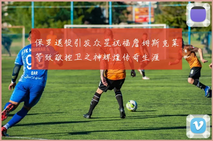保罗退役引发众星祝福詹姆斯克莱等致敬控卫之神辉煌传奇生涯