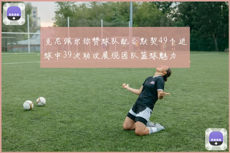 克尼佩尔称赞球队配合默契49个进球中39次助攻展现团队篮球魅力