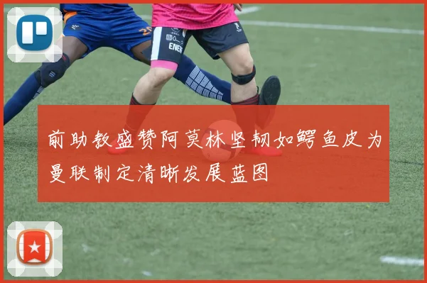 前助教盛赞阿莫林坚韧如鳄鱼皮为曼联制定清晰发展蓝图