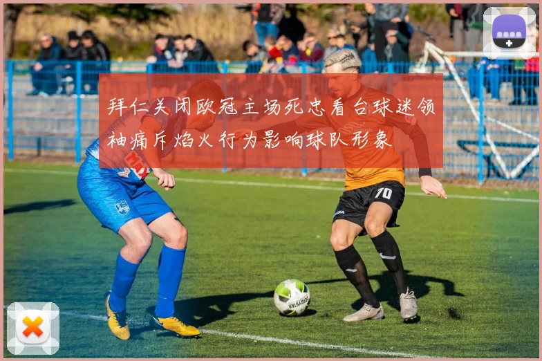 拜仁关闭欧冠主场死忠看台球迷领袖痛斥焰火行为影响球队形象