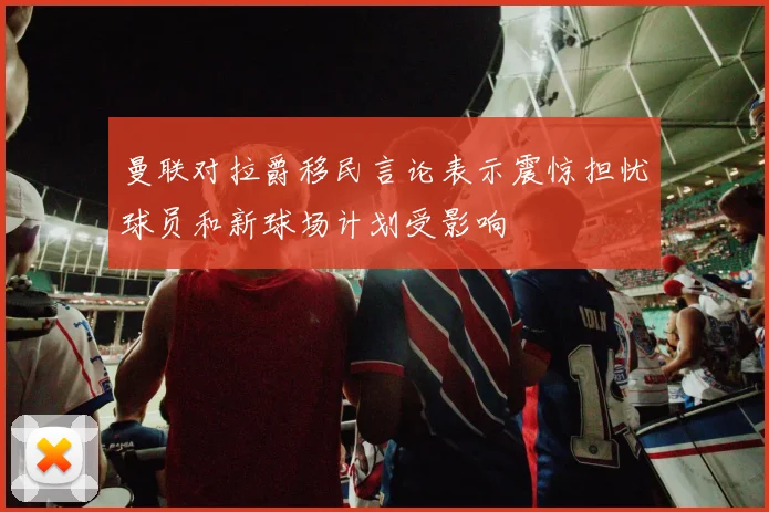 曼联对拉爵移民言论表示震惊担忧球员和新球场计划受影响