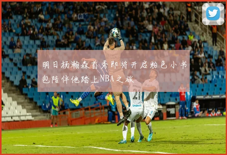 明日杨瀚森首秀即将开启粉色小书包陪伴他踏上NBA之旅