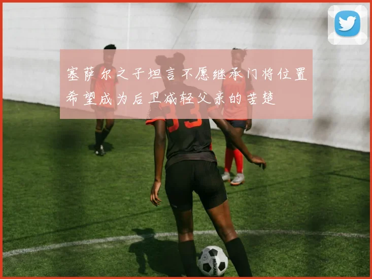 塞萨尔之子坦言不愿继承门将位置希望成为后卫减轻父亲的苦楚